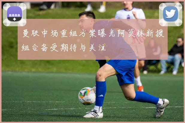 曼联中场重组方案曝光阿莫林新援组合备受期待与关注
