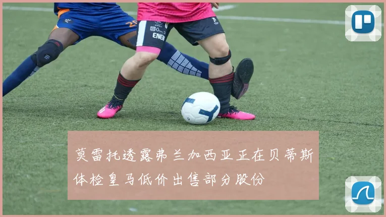 莫雷托透露弗兰加西亚正在贝蒂斯体检皇马低价出售部分股份