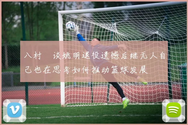 八村塁谈姚明退役遗憾后继无人自己也在思考如何推动篮球发展