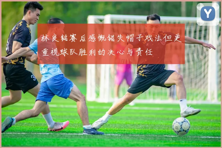 林良铭赛后感慨错失帽子戏法但更重视球队胜利的决心与责任