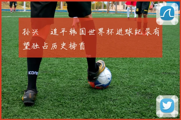 孙兴慜追平韩国世界杯进球纪录有望独占历史榜首