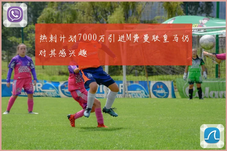热刺计划7000万引进M费曼联皇马仍对其感兴趣